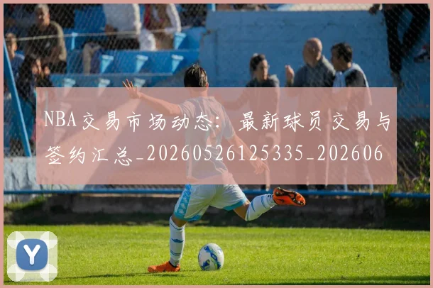NBA交易市场动态：最新球员交易与签约汇总_20260526125335_20260606165602