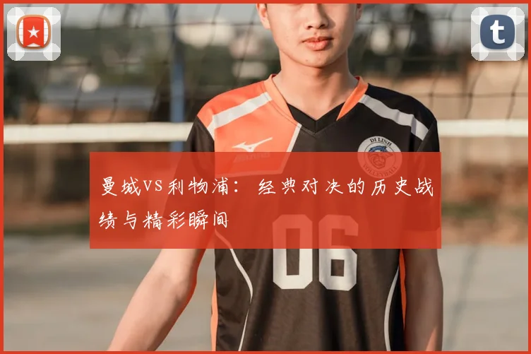 曼城vs利物浦：经典对决的历史战绩与精彩瞬间