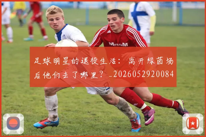 足球明星的退役生活：离开绿茵场后他们去了哪里？_20260529200849