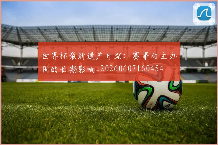 世界杯最新遗产计划：赛事对主办国的长期影响_20260607160454