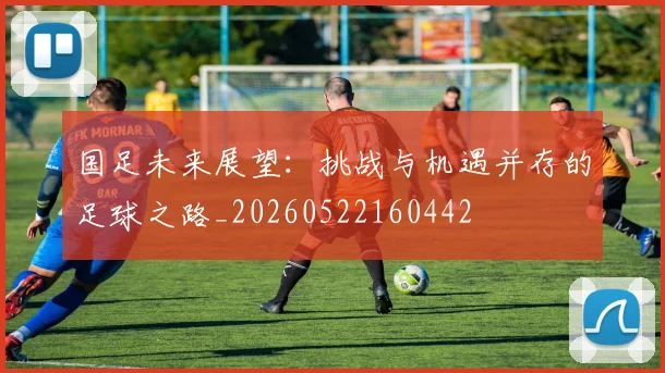 国足未来展望：挑战与机遇并存的足球之路_20260522160442