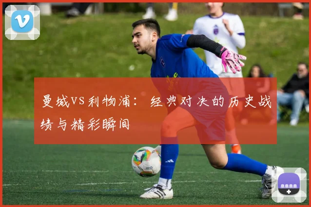 曼城vs利物浦:经典对决的历史战绩与精彩瞬间