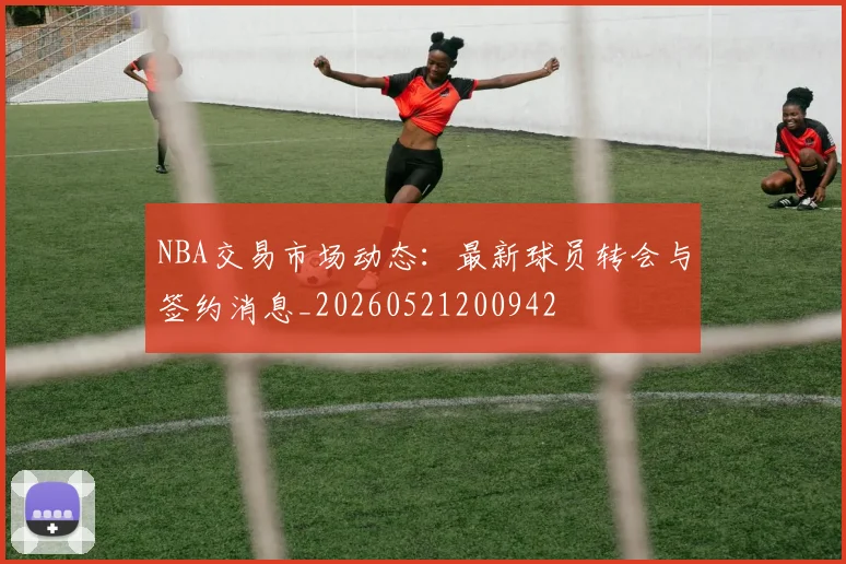 NBA交易市场动态:最新球员转会与签约消息_20260521200942