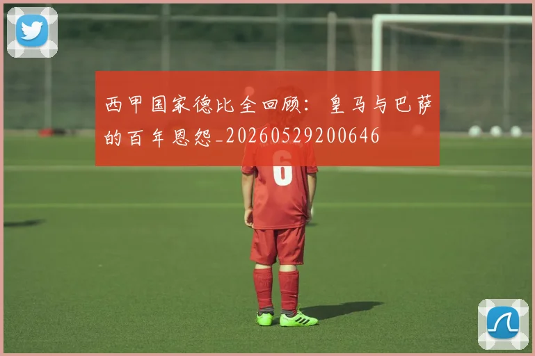 西甲国家德比全回顾：皇马与巴萨的百年恩怨_20260529200646